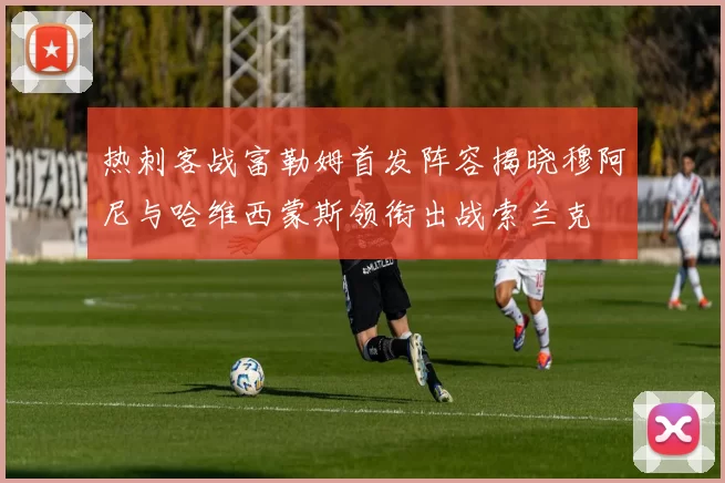 热刺客战富勒姆首发阵容揭晓穆阿尼与哈维西蒙斯领衔出战索兰克