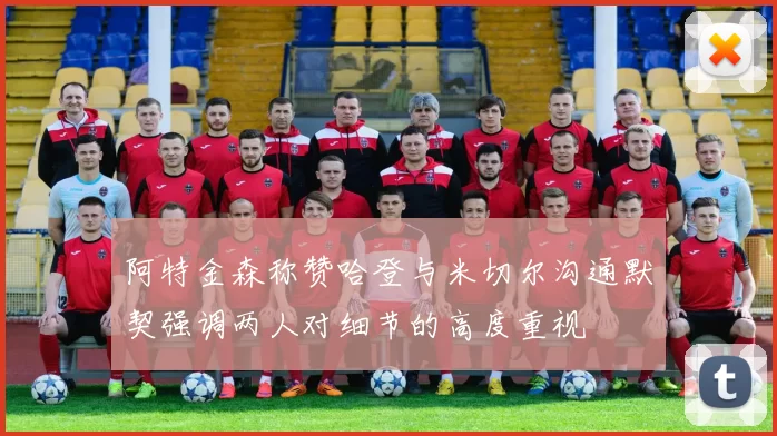 阿特金森称赞哈登与米切尔沟通默契强调两人对细节的高度重视