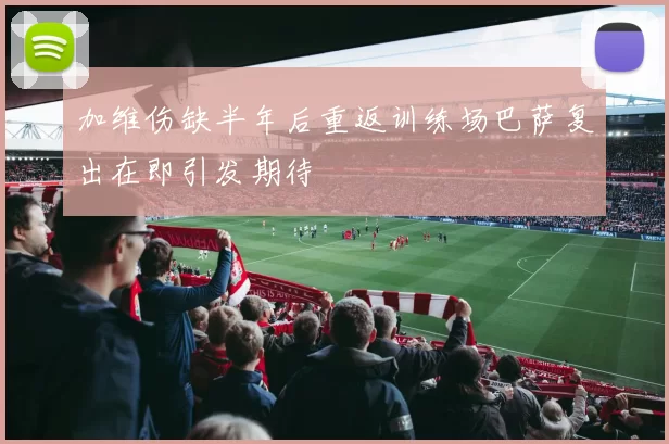 加维伤缺半年后重返训练场巴萨复出在即引发期待