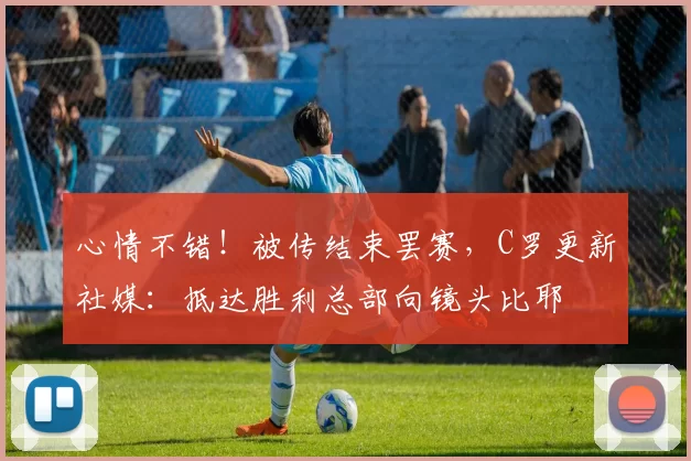 心情不错！被传结束罢赛，C罗更新社媒：抵达胜利总部向镜头比耶