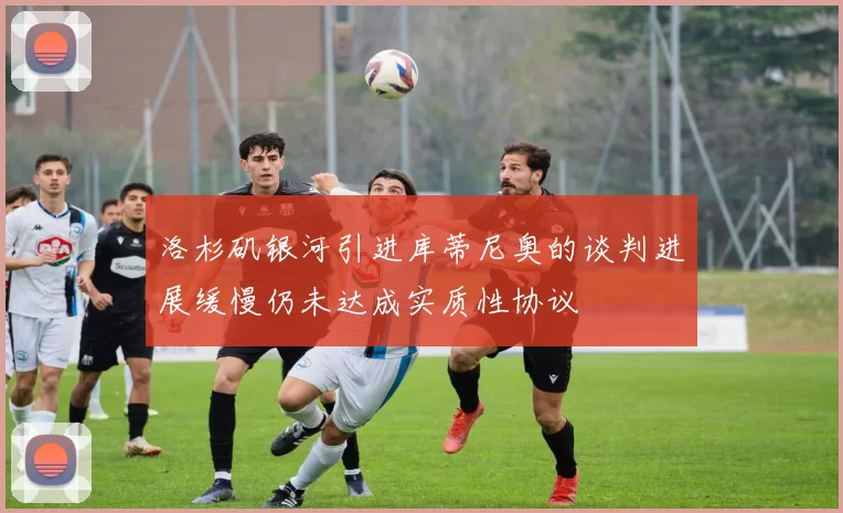 洛杉矶银河引进库蒂尼奥的谈判进展缓慢仍未达成实质性协议