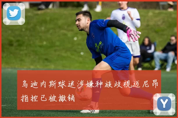 乌迪内斯球迷涉嫌种族歧视迈尼昂指控已被撤销