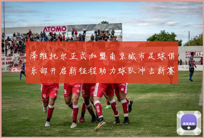 泽维托尔正式加盟南京城市足球俱乐部开启新征程助力球队冲击新赛季