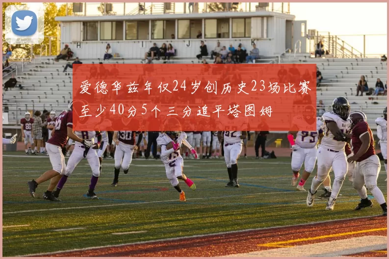 爱德华兹年仅24岁创历史23场比赛至少40分5个三分追平塔图姆