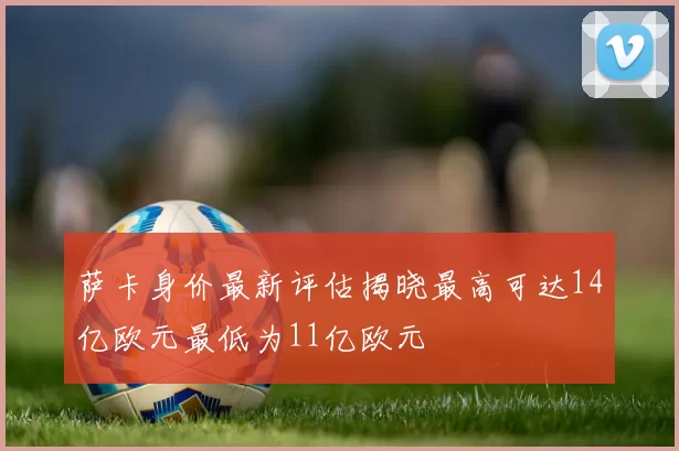 萨卡身价最新评估揭晓最高可达14亿欧元最低为11亿欧元