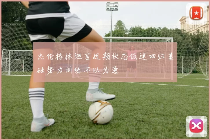 杰伦格林坦言近期状态低迷回归基础努力训练不以为意