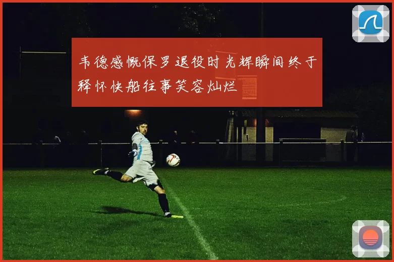 韦德感慨保罗退役时光辉瞬间终于释怀快船往事笑容灿烂