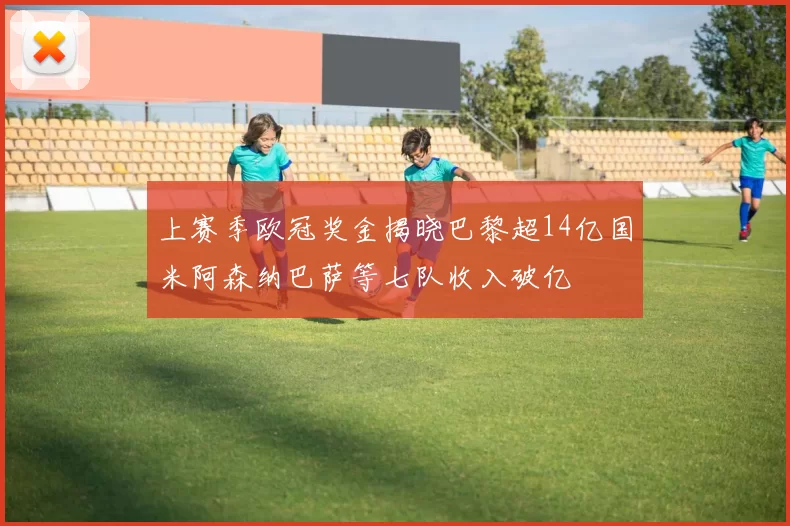 上赛季欧冠奖金揭晓巴黎超14亿国米阿森纳巴萨等七队收入破亿