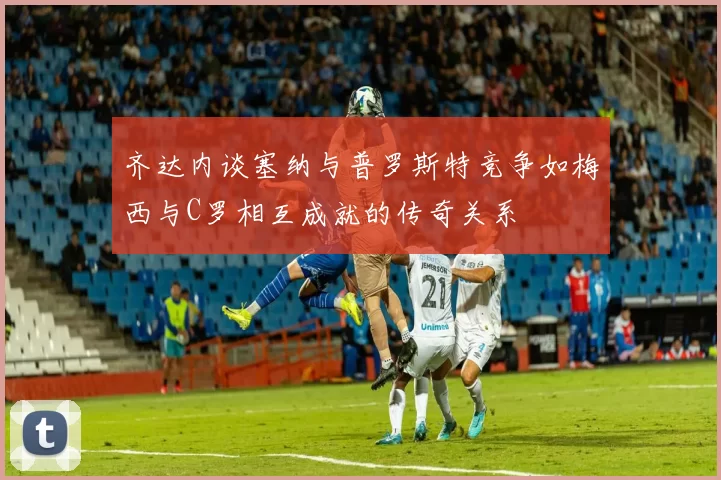 齐达内谈塞纳与普罗斯特竞争如梅西与C罗相互成就的传奇关系