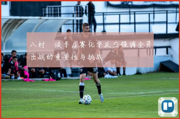 八村塁谈季后赛化学反应强调全员出战的重要性与挑战