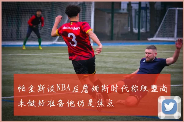 帕金斯谈NBA后詹姆斯时代称联盟尚未做好准备他仍是焦点