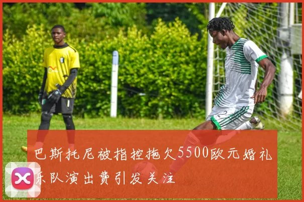 巴斯托尼被指控拖欠5500欧元婚礼乐队演出费引发关注
