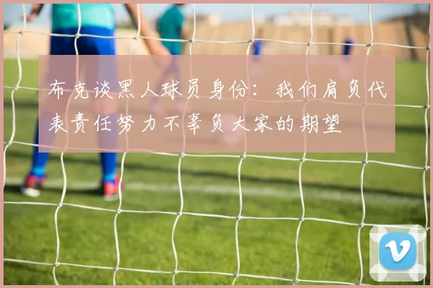 布克谈黑人球员身份：我们肩负代表责任努力不辜负大家的期望