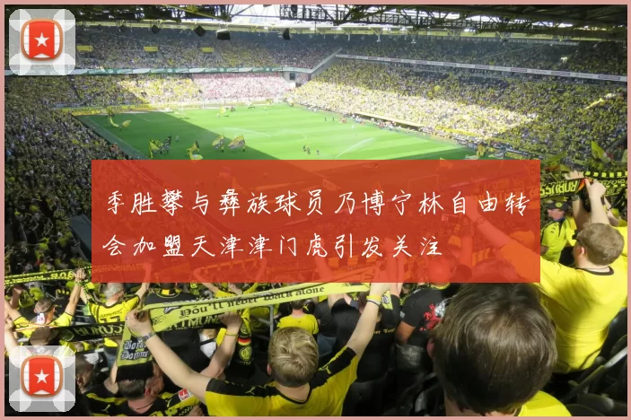 季胜攀与彝族球员乃博宁林自由转会加盟天津津门虎引发关注