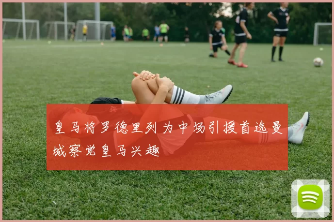 皇马将罗德里列为中场引援首选曼城察觉皇马兴趣