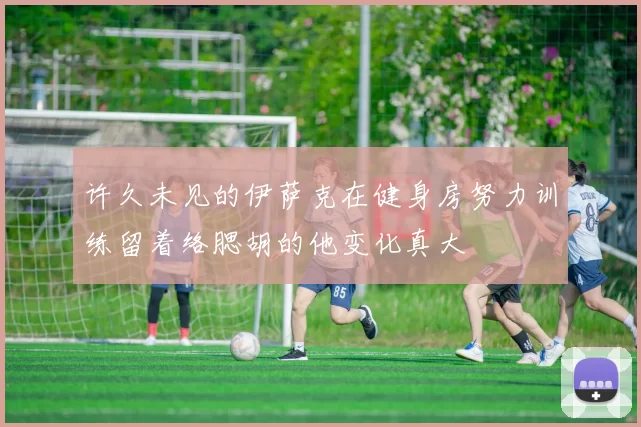许久未见的伊萨克在健身房努力训练留着络腮胡的他变化真大