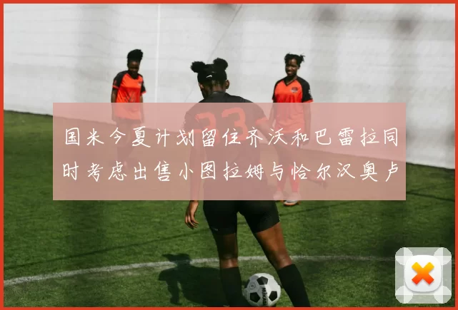 国米今夏计划留住齐沃和巴雷拉同时考虑出售小图拉姆与恰尔汉奥卢