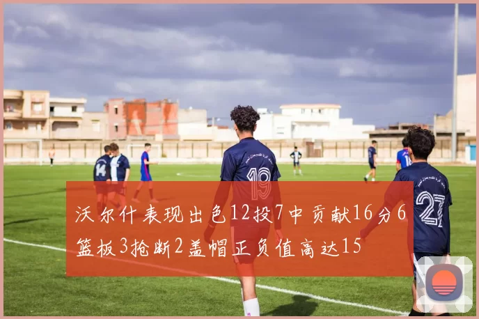 沃尔什表现出色12投7中贡献16分6篮板3抢断2盖帽正负值高达15