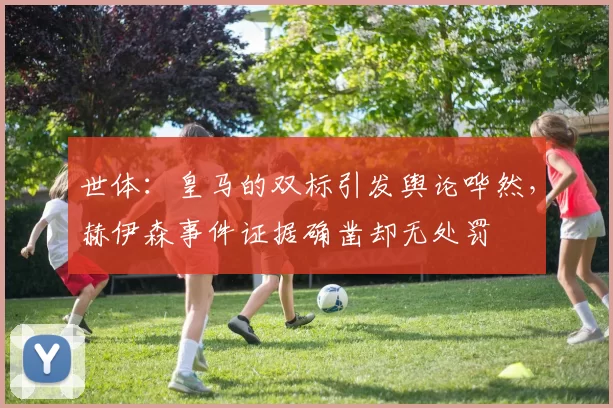 世体：皇马的双标引发舆论哗然，赫伊森事件证据确凿却无处罚