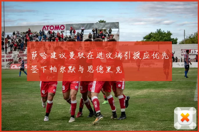 萨哈建议曼联在进攻端引援应优先签下帕尔默与恩德里克