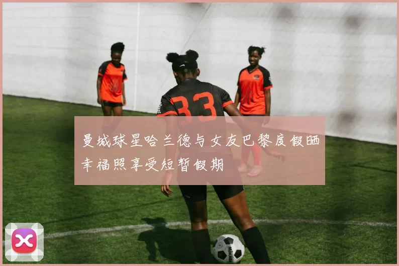 曼城球星哈兰德与女友巴黎度假晒幸福照享受短暂假期