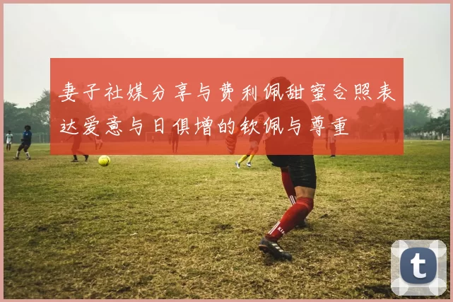 妻子社媒分享与费利佩甜蜜合照表达爱意与日俱增的钦佩与尊重
