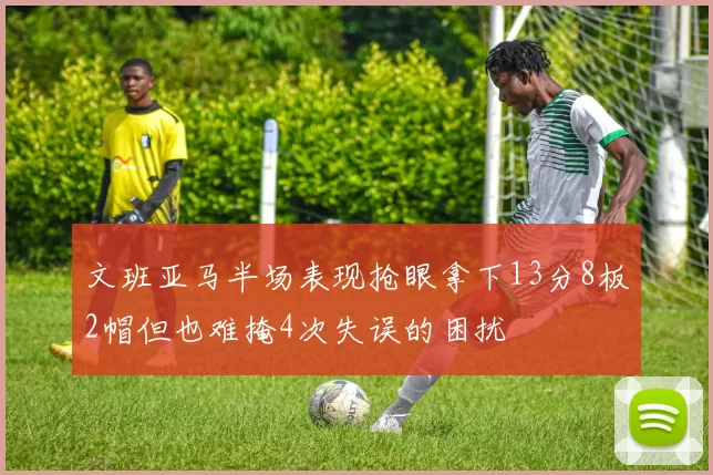 文班亚马半场表现抢眼拿下13分8板2帽但也难掩4次失误的困扰