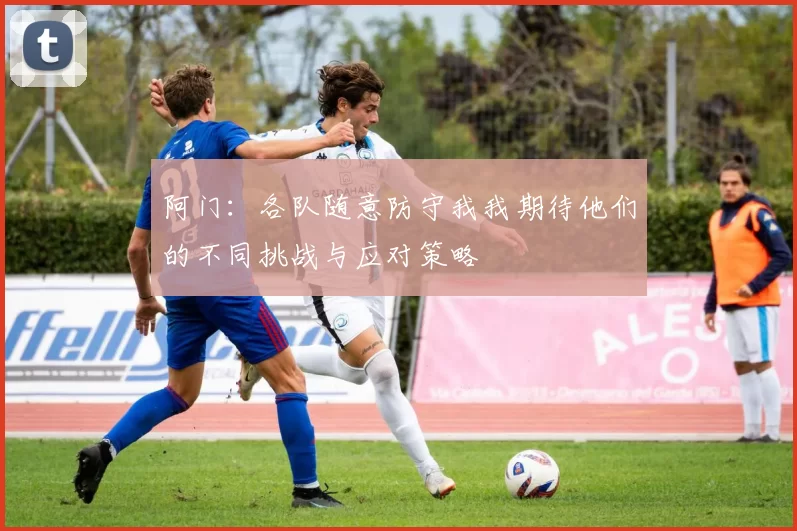 阿门：各队随意防守我我期待他们的不同挑战与应对策略