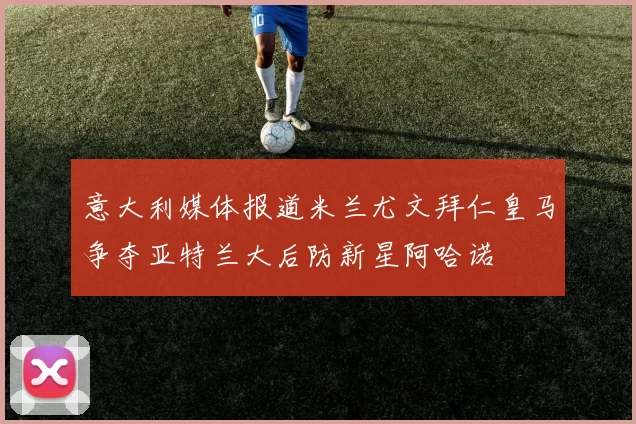 意大利媒体报道米兰尤文拜仁皇马争夺亚特兰大后防新星阿哈诺